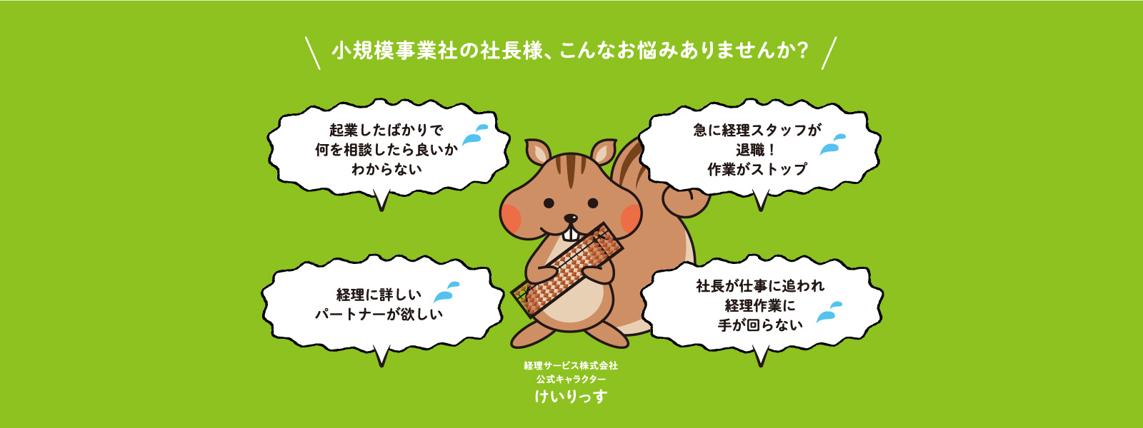 小規模事業社の社長様、こんなお悩みありませんか？　創業したばかりで 何を相談したら良いか 分からない！　急に経理スタッフが 退職したため 経理作業がストップ！　経理に詳しい 即戦力の人材が欲しい。　社長が仕事に追われ 経理作業まで 手が回らない　経理サービス株式会社 公式キャラクター けいりっす